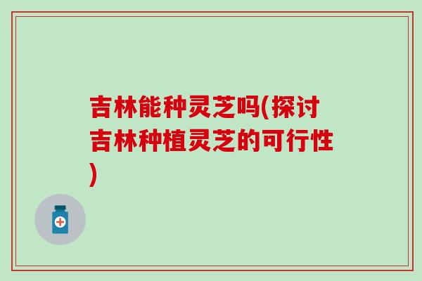 吉林能种灵芝吗(探讨吉林种植灵芝的可行性)-第1张图片-灵芝之家 吉林能种灵芝吗(探讨吉林种植灵芝的可行性)-第1张图片-灵芝之家