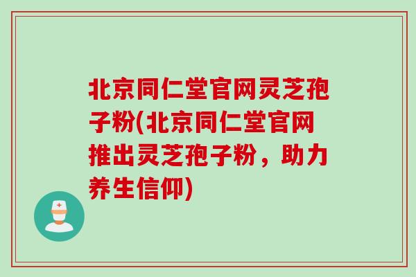 北京同仁堂官网灵芝孢子粉(北京同仁堂官网推出灵芝孢子粉,助力养生信仰)-第1张图片-灵芝之家 北京同仁堂官网灵芝孢子粉(北京同仁堂官网推出灵芝孢子粉,助力养生信仰)-第1张图片-灵芝之家