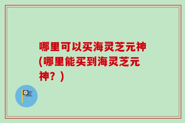 哪里可以买海灵芝元神(哪里能买到海灵芝元神？)-第1张图片-灵芝之家