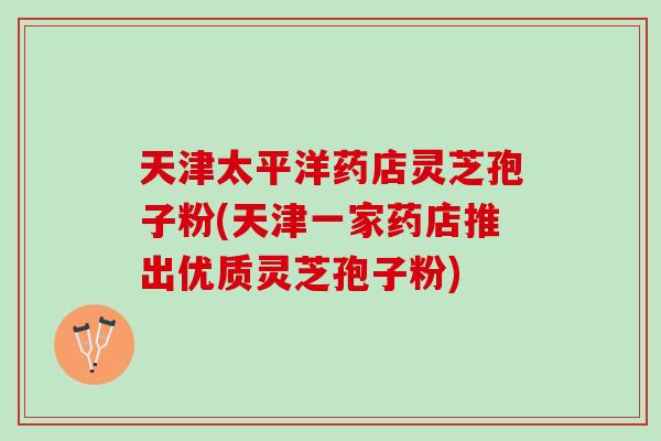 天津太平洋药店灵芝孢子粉(天津一家药店推出优质灵芝孢子粉)-第1张图片-灵芝之家 天津太平洋药店灵芝孢子粉(天津一家药店推出优质灵芝孢子粉)-第1张图片-灵芝之家
