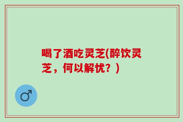 喝了酒吃灵芝(醉饮灵芝，何以解忧？)-第1张图片-灵芝之家