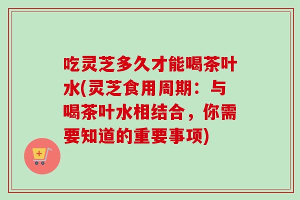 吃灵芝多久才能喝茶叶水(灵芝食用周期:与喝茶叶水相结合,你需要知道的重要事项)-第1张图片-灵芝之家 吃灵芝多久才能喝茶叶水(灵芝食用周期:与喝茶叶水相结合,你需要知道的重要事项)-第1张图片-灵芝之家