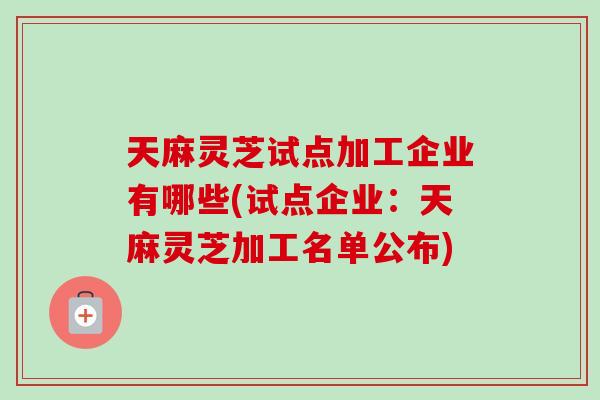 天麻灵芝试点加工企业有哪些(试点企业：天麻灵芝加工名单公布)-第1张图片-灵芝之家