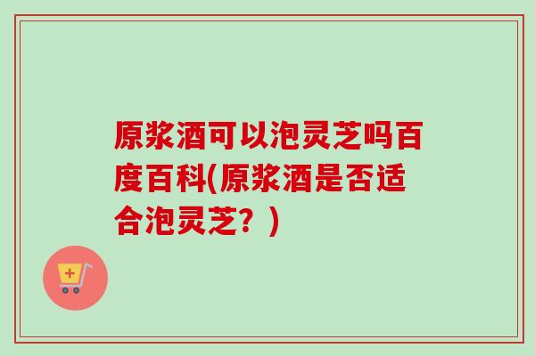 原浆酒可以泡灵芝吗百度百科(原浆酒是否适合泡灵芝?)-第1张图片-灵芝之家 原浆酒可以泡灵芝吗百度百科(原浆酒是否适合泡灵芝?)-第1张图片-灵芝之家