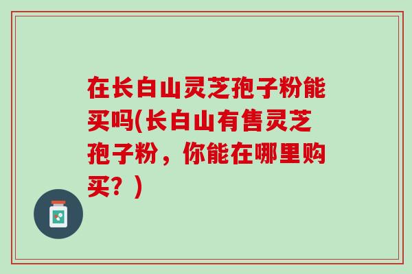在长白山灵芝孢子粉能买吗(长白山有售灵芝孢子粉,你能在哪里购买?)-第1张图片-灵芝之家 在长白山灵芝孢子粉能买吗(长白山有售灵芝孢子粉,你能在哪里购买?)-第1张图片-灵芝之家