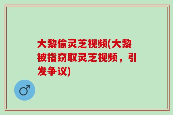 大黎偷灵芝视频(大黎被指窃取灵芝视频，引发争议)-第1张图片-灵芝之家