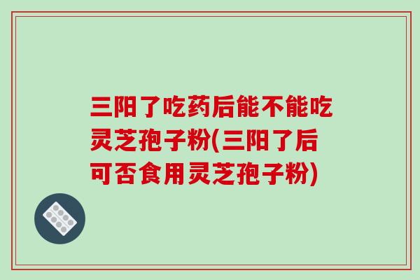 三阳了吃药后能不能吃灵芝孢子粉(三阳了后可否食用灵芝孢子粉)-第1张图片-灵芝之家 三阳了吃药后能不能吃灵芝孢子粉(三阳了后可否食用灵芝孢子粉)-第1张图片-灵芝之家