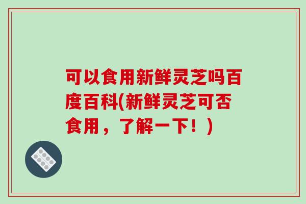 可以食用新鲜灵芝吗百度百科(新鲜灵芝可否食用,了解一下!)-第1张图片-灵芝之家 可以食用新鲜灵芝吗百度百科(新鲜灵芝可否食用,了解一下!)-第1张图片-灵芝之家