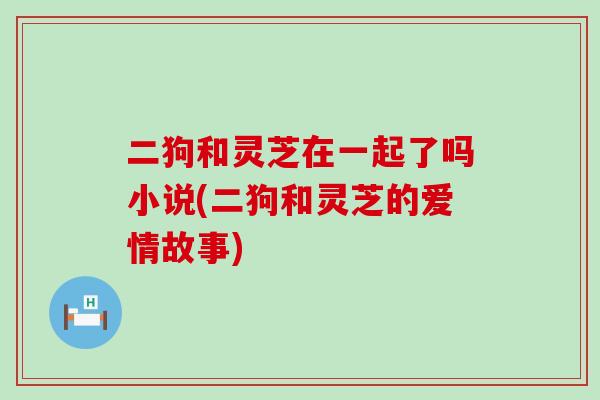 二狗和灵芝在一起了吗小说(二狗和灵芝的爱情故事)-第1张图片-灵芝之家 二狗和灵芝在一起了吗小说(二狗和灵芝的爱情故事)-第1张图片-灵芝之家