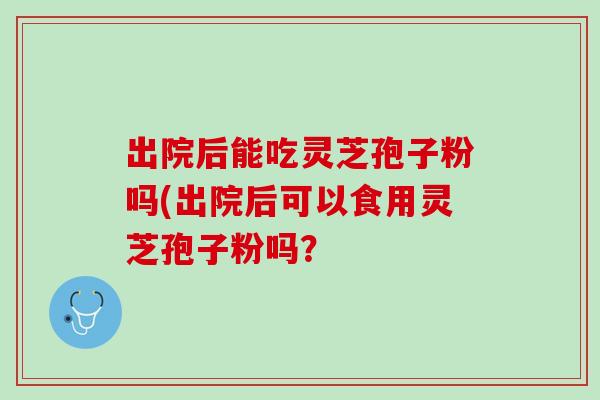 出院后能吃灵芝孢子粉吗(出院后可以食用灵芝孢子粉吗?-第1张图片-灵芝之家 出院后能吃灵芝孢子粉吗(出院后可以食用灵芝孢子粉吗?-第1张图片-灵芝之家