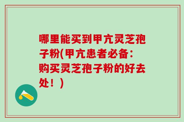 哪里能买到甲亢灵芝孢子粉(甲亢患者必备:购买灵芝孢子粉的好去处!)-第1张图片-灵芝之家 哪里能买到甲亢灵芝孢子粉(甲亢患者必备:购买灵芝孢子粉的好去处!)-第1张图片-灵芝之家