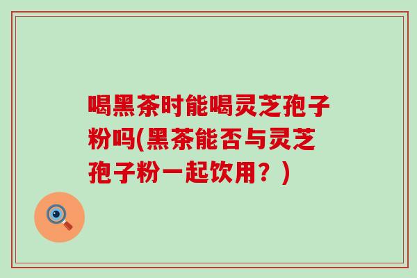 喝黑茶时能喝灵芝孢子粉吗(黑茶能否与灵芝孢子粉一起饮用?)-第1张图片-灵芝之家 喝黑茶时能喝灵芝孢子粉吗(黑茶能否与灵芝孢子粉一起饮用?)-第1张图片-灵芝之家