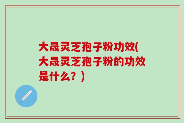 大晟灵芝孢子粉功效(大晟灵芝孢子粉的功效是什么?)-第1张图片-灵芝之家 大晟灵芝孢子粉功效(大晟灵芝孢子粉的功效是什么?)-第1张图片-灵芝之家