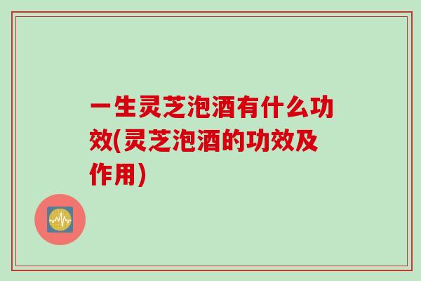 一生灵芝泡酒有什么功效(灵芝泡酒的功效及作用)-第1张图片-灵芝之家 一生灵芝泡酒有什么功效(灵芝泡酒的功效及作用)-第1张图片-灵芝之家