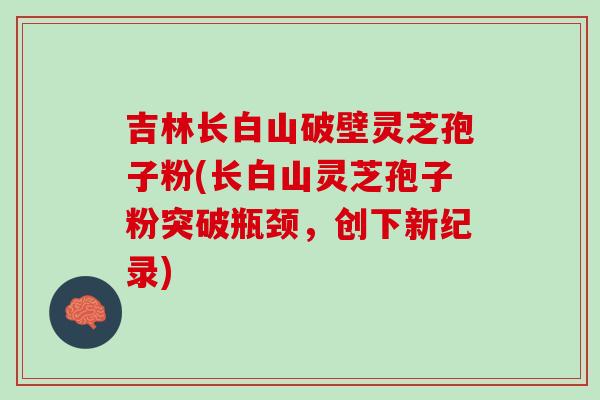 吉林长白山破壁灵芝孢子粉(长白山灵芝孢子粉突破瓶颈,创下新纪录)-第1张图片-灵芝之家 吉林长白山破壁灵芝孢子粉(长白山灵芝孢子粉突破瓶颈,创下新纪录)-第1张图片-灵芝之家