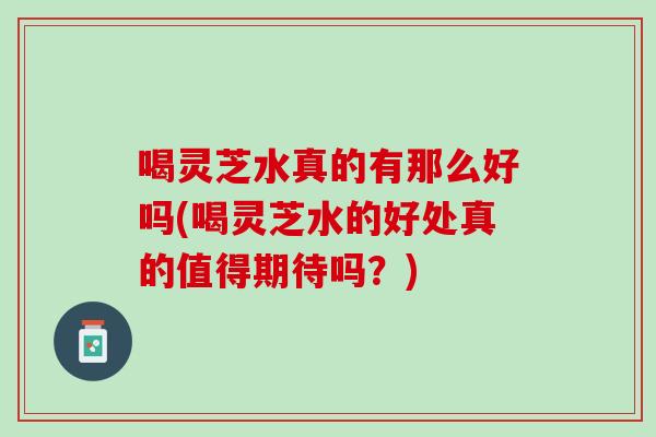 喝灵芝水真的有那么好吗(喝灵芝水的好处真的值得期待吗?)-第1张图片-灵芝之家 喝灵芝水真的有那么好吗(喝灵芝水的好处真的值得期待吗?)-第1张图片-灵芝之家