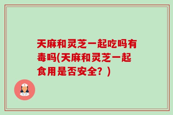 天麻和灵芝一起吃吗有毒吗(天麻和灵芝一起食用是否安全？)-第1张图片-灵芝之家