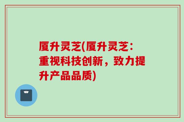 厦升灵芝(厦升灵芝:重视科技创新,致力提升产品品质)-第1张图片-灵芝之家 厦升灵芝(厦升灵芝:重视科技创新,致力提升产品品质)-第1张图片-灵芝之家