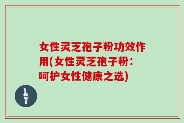 女性灵芝孢子粉功效作用(女性灵芝孢子粉:呵护女性健康之选)-第1张图片-灵芝之家 女性灵芝孢子粉功效作用(女性灵芝孢子粉:呵护女性健康之选)-第1张图片-灵芝之家