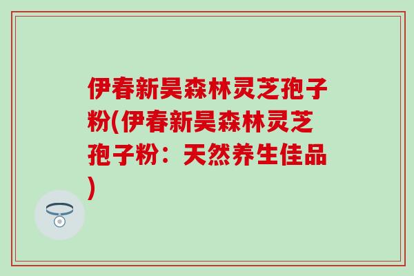 伊春新昊森林灵芝孢子粉(伊春新昊森林灵芝孢子粉：天然养生佳品)-第1张图片-灵芝之家