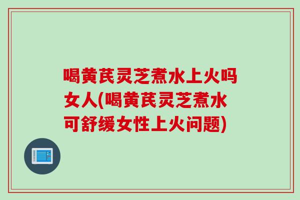 喝黄芪灵芝煮水上火吗女人(喝黄芪灵芝煮水可舒缓女性上火问题)-第1张图片-灵芝之家