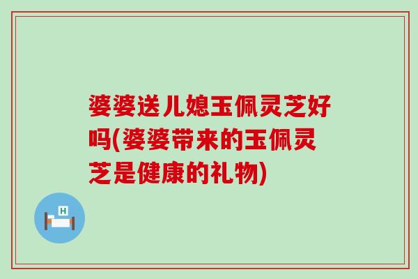 婆婆送儿媳玉佩灵芝好吗(婆婆带来的玉佩灵芝是健康的礼物)-第1张图片-灵芝之家 婆婆送儿媳玉佩灵芝好吗(婆婆带来的玉佩灵芝是健康的礼物)-第1张图片-灵芝之家