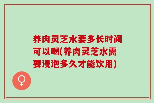 养肉灵芝水要多长时间可以喝(养肉灵芝水需要浸泡多久才能饮用)-第1张图片-灵芝之家 养肉灵芝水要多长时间可以喝(养肉灵芝水需要浸泡多久才能饮用)-第1张图片-灵芝之家