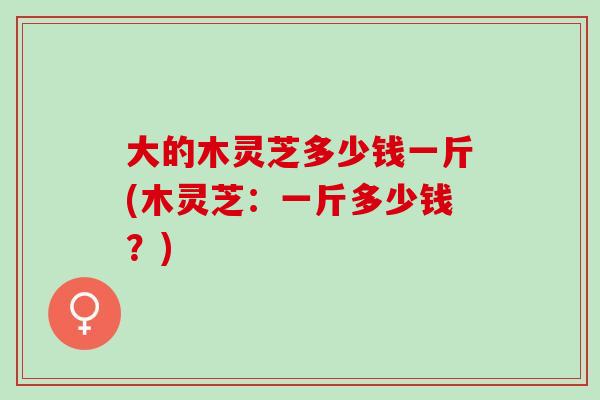 大的木灵芝多少钱一斤(木灵芝：一斤多少钱？)-第1张图片-灵芝之家