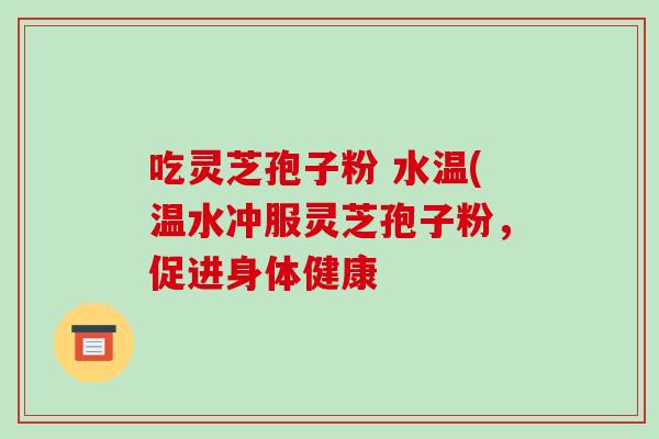 吃灵芝孢子粉 水温(温水冲服灵芝孢子粉,促进身体健康-第1张图片-灵芝之家 吃灵芝孢子粉 水温(温水冲服灵芝孢子粉,促进身体健康-第1张图片-灵芝之家