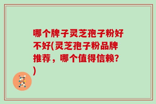 哪个牌子灵芝孢子粉好不好(灵芝孢子粉品牌推荐,哪个值得信赖?)-第1张图片-灵芝之家 哪个牌子灵芝孢子粉好不好(灵芝孢子粉品牌推荐,哪个值得信赖?)-第1张图片-灵芝之家