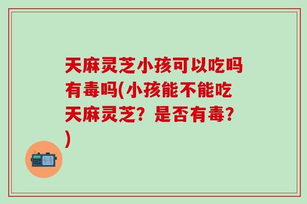 天麻灵芝小孩可以吃吗有毒吗(小孩能不能吃天麻灵芝？是否有毒？)-第1张图片-灵芝之家