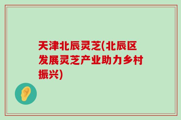 天津北辰灵芝(北辰区发展灵芝产业助力乡村振兴)-第1张图片-灵芝之家 天津北辰灵芝(北辰区发展灵芝产业助力乡村振兴)-第1张图片-灵芝之家