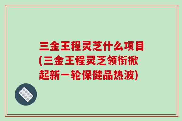 三金王程灵芝什么项目(三金王程灵芝领衔掀起新一轮保健品热波)-第1张图片-灵芝之家 三金王程灵芝什么项目(三金王程灵芝领衔掀起新一轮保健品热波)-第1张图片-灵芝之家