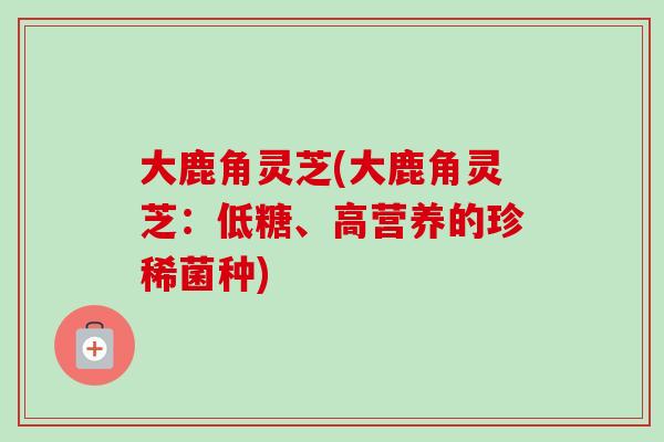 大鹿角灵芝(大鹿角灵芝:低糖、高营养的珍稀菌种)-第1张图片-灵芝之家 大鹿角灵芝(大鹿角灵芝:低糖、高营养的珍稀菌种)-第1张图片-灵芝之家