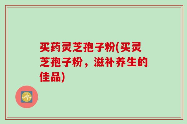 买药灵芝孢子粉(买灵芝孢子粉，滋补养生的佳品)-第1张图片-灵芝之家