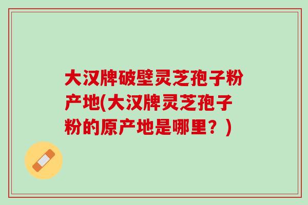 大汉牌破壁灵芝孢子粉产地(大汉牌灵芝孢子粉的原产地是哪里？)-第1张图片-灵芝之家