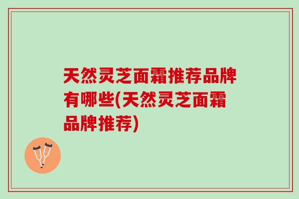 天然灵芝面霜推荐品牌有哪些(天然灵芝面霜品牌推荐)-第1张图片-灵芝之家 天然灵芝面霜推荐品牌有哪些(天然灵芝面霜品牌推荐)-第1张图片-灵芝之家