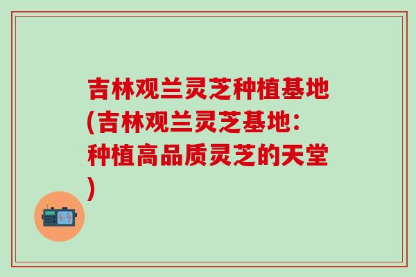 吉林观兰灵芝种植基地(吉林观兰灵芝基地:种植高品质灵芝的天堂)-第1张图片-灵芝之家 吉林观兰灵芝种植基地(吉林观兰灵芝基地:种植高品质灵芝的天堂)-第1张图片-灵芝之家