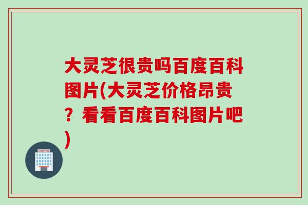 大灵芝很贵吗百度百科图片(大灵芝价格昂贵？看看百度百科图片吧)-第1张图片-灵芝之家