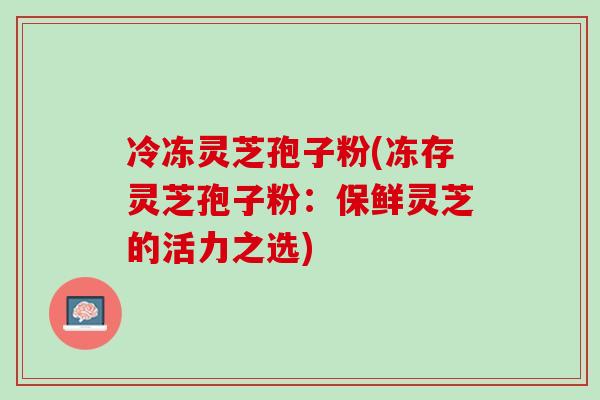 冷冻灵芝孢子粉(冻存灵芝孢子粉：保鲜灵芝的活力之选)-第1张图片-灵芝之家
