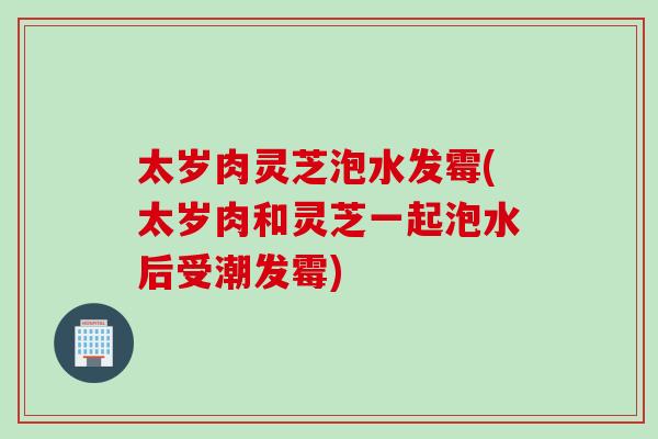 太岁肉灵芝泡水发霉(太岁肉和灵芝一起泡水后受潮发霉)-第1张图片-灵芝之家 太岁肉灵芝泡水发霉(太岁肉和灵芝一起泡水后受潮发霉)-第1张图片-灵芝之家