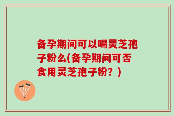 备孕期间可以喝灵芝孢子粉么(备孕期间可否食用灵芝孢子粉？)-第1张图片-灵芝之家