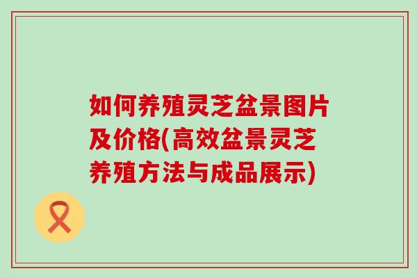 如何养殖灵芝盆景图片及价格(高效盆景灵芝养殖方法与成品展示)-第1张图片-灵芝之家 如何养殖灵芝盆景图片及价格(高效盆景灵芝养殖方法与成品展示)-第1张图片-灵芝之家