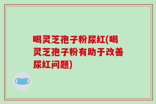 喝灵芝孢子粉尿红(喝灵芝孢子粉有助于改善尿红问题)-第1张图片-灵芝之家 喝灵芝孢子粉尿红(喝灵芝孢子粉有助于改善尿红问题)-第1张图片-灵芝之家