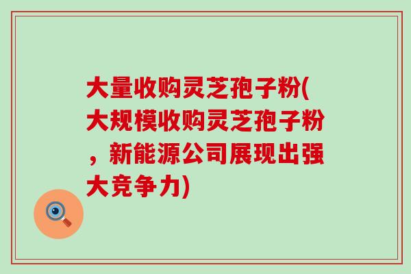 大量收购灵芝孢子粉(大规模收购灵芝孢子粉,新能源公司展现出强大竞争力)-第1张图片-灵芝之家 大量收购灵芝孢子粉(大规模收购灵芝孢子粉,新能源公司展现出强大竞争力)-第1张图片-灵芝之家