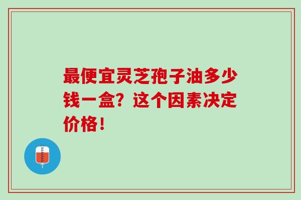 最便宜灵芝孢子油多少钱一盒?这个因素决定价格!-第1张图片-灵芝之家 最便宜灵芝孢子油多少钱一盒?这个因素决定价格!-第1张图片-灵芝之家