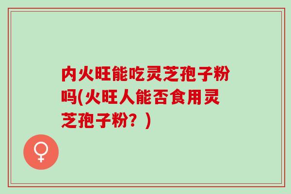 内火旺能吃灵芝孢子粉吗(火旺人能否食用灵芝孢子粉?)-第1张图片-灵芝之家 内火旺能吃灵芝孢子粉吗(火旺人能否食用灵芝孢子粉?)-第1张图片-灵芝之家