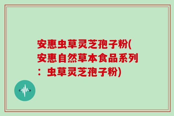安惠虫草灵芝孢子粉(安惠自然草本食品系列：虫草灵芝孢子粉)-第1张图片-灵芝之家
