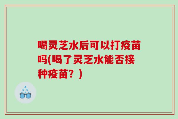 喝灵芝水后可以打疫苗吗(喝了灵芝水能否接种疫苗?)-第1张图片-灵芝之家 喝灵芝水后可以打疫苗吗(喝了灵芝水能否接种疫苗?)-第1张图片-灵芝之家