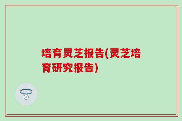 培育灵芝报告(灵芝培育研究报告)-第1张图片-灵芝之家